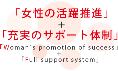 「女性の活躍推進」+「充実のサポート体制」:「Woman’s promotion of success」 + 「Full support system」